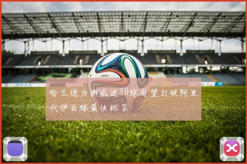 哈兰德为挪威进50球有望打破阿里代伊百球最快纪录