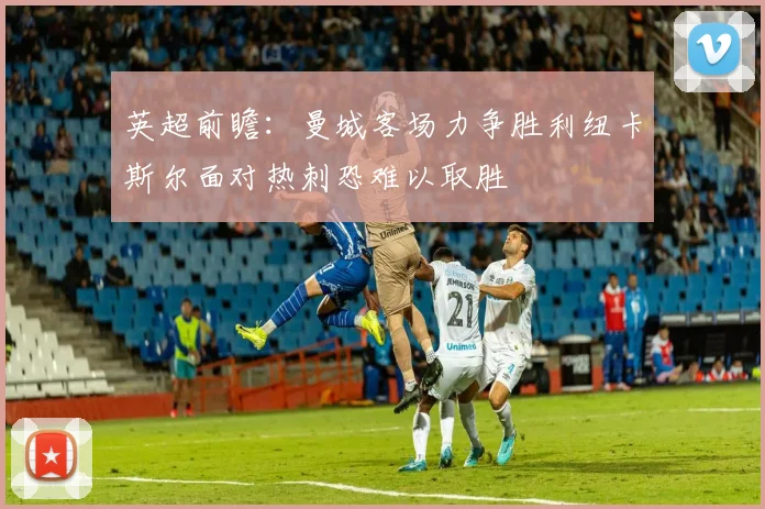 英超前瞻：曼城客场力争胜利纽卡斯尔面对热刺恐难以取胜