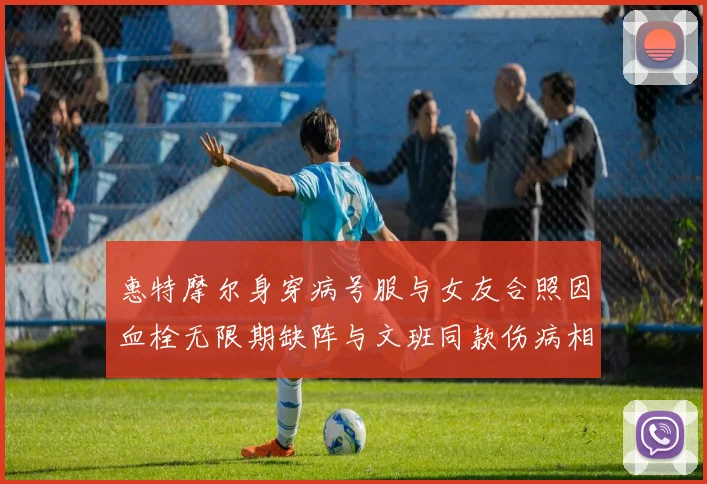 惠特摩尔身穿病号服与女友合照因血栓无限期缺阵与文班同款伤病相似