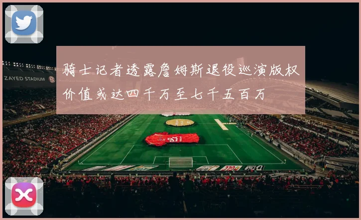 骑士记者透露詹姆斯退役巡演版权价值或达四千万至七千五百万