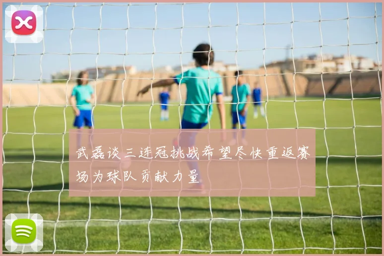 武磊谈三连冠挑战希望尽快重返赛场为球队贡献力量