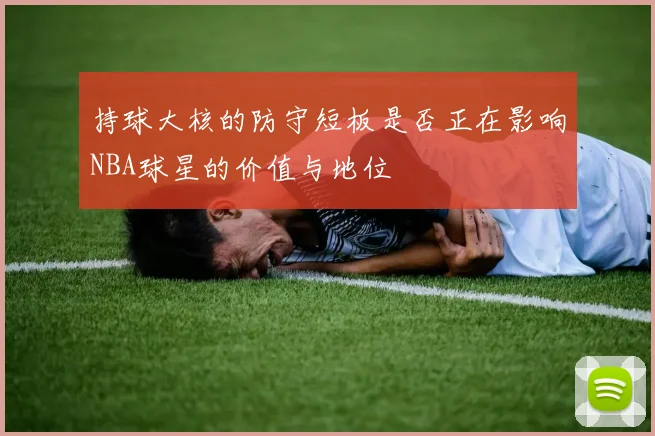 持球大核的防守短板是否正在影响NBA球星的价值与地位