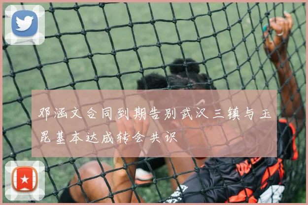 邓涵文合同到期告别武汉三镇与玉昆基本达成转会共识