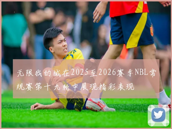 无限我的城在2025至2026赛季NBL常规赛第十九轮中展现精彩表现