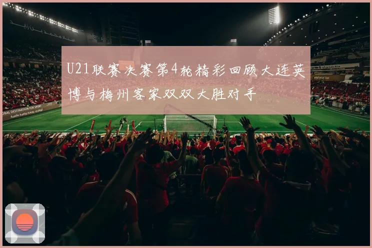 U21联赛决赛第4轮精彩回顾大连英博与梅州客家双双大胜对手