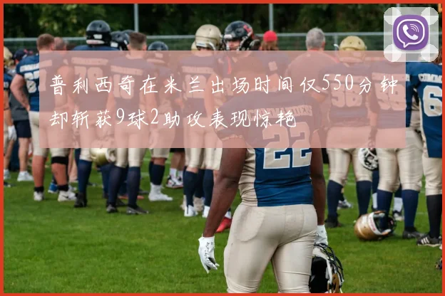 普利西奇在米兰出场时间仅550分钟却斩获9球2助攻表现惊艳