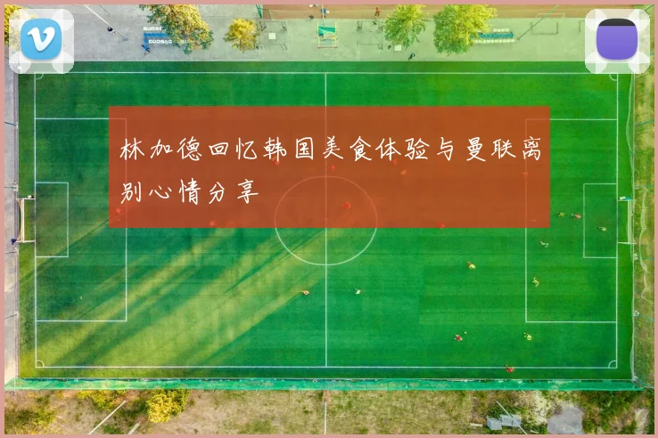 林加德回忆韩国美食体验与曼联离别心情分享