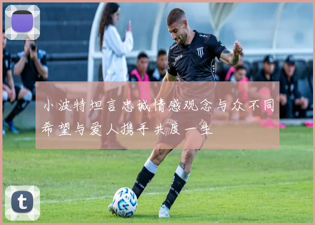 小波特坦言忠诚情感观念与众不同希望与爱人携手共度一生
