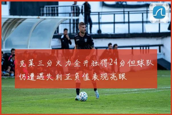 克莱三分火力全开独得24分但球队仍遭遇失利正负值表现亮眼