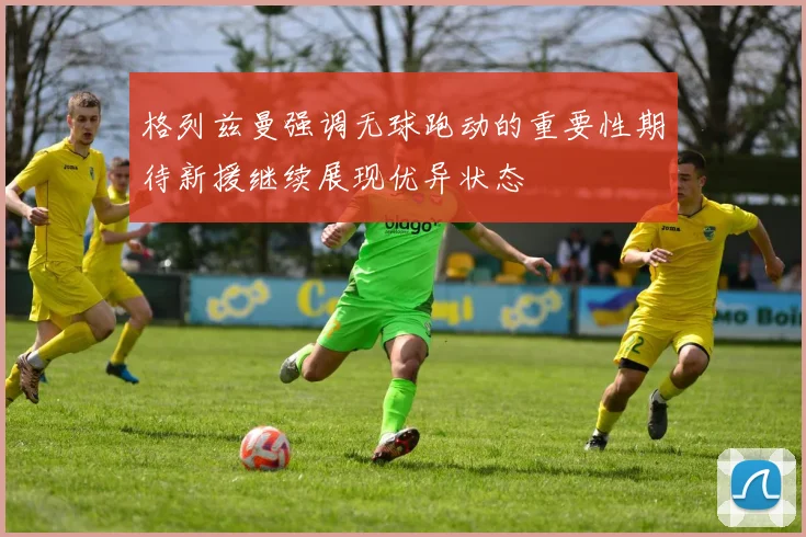 格列兹曼强调无球跑动的重要性期待新援继续展现优异状态