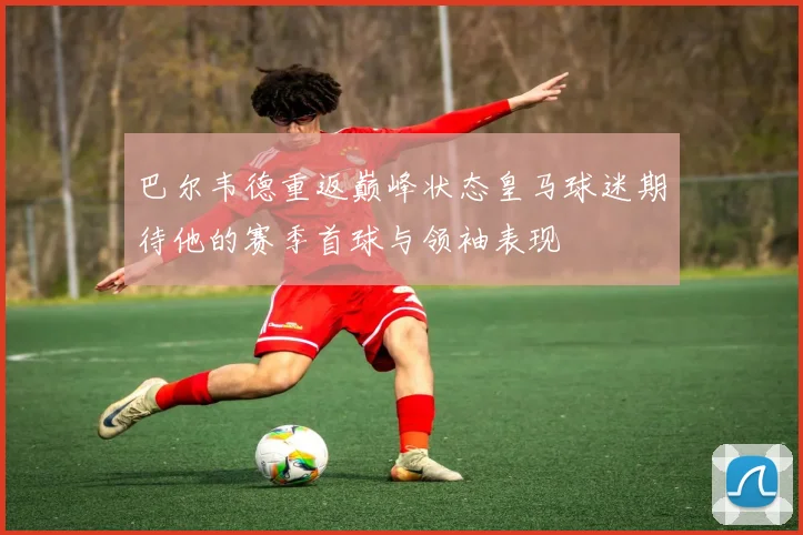 巴尔韦德重返巅峰状态皇马球迷期待他的赛季首球与领袖表现