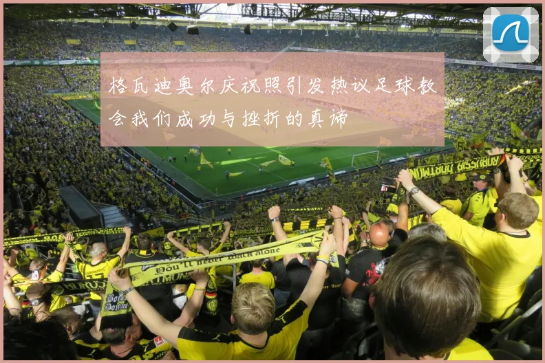 格瓦迪奥尔庆祝照引发热议足球教会我们成功与挫折的真谛