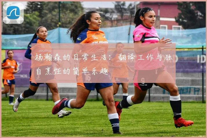 杨瀚森的日常生活：翻译工作与独自烹饪的简单乐趣