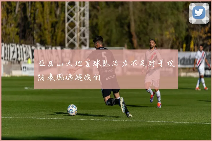 亚历山大坦言球队活力不足对手攻防表现远超我们