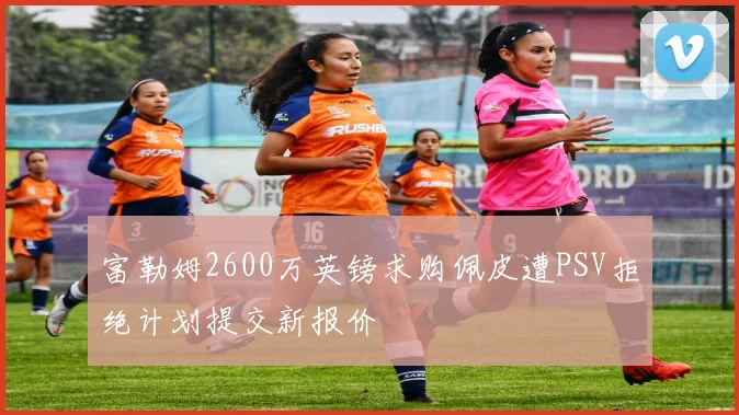 富勒姆2600万英镑求购佩皮遭PSV拒绝计划提交新报价